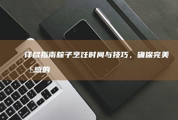 详尽指南：粽子烹饪时间与技巧，确保完美口感的几小时煮制秘籍